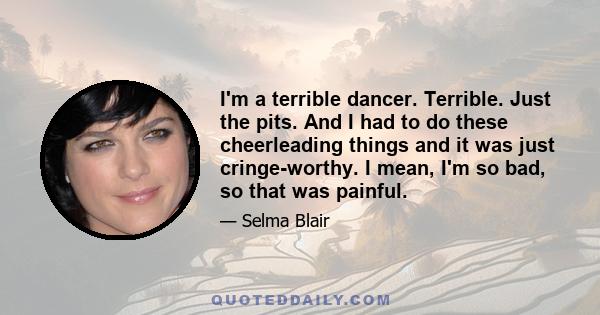 I'm a terrible dancer. Terrible. Just the pits. And I had to do these cheerleading things and it was just cringe-worthy. I mean, I'm so bad, so that was painful.