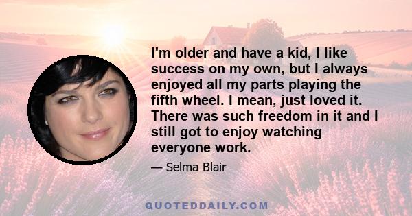 I'm older and have a kid, I like success on my own, but I always enjoyed all my parts playing the fifth wheel. I mean, just loved it. There was such freedom in it and I still got to enjoy watching everyone work.