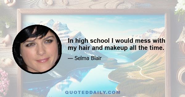 In high school I would mess with my hair and makeup all the time.