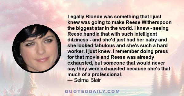 Legally Blonde was something that I just knew was going to make Reese Witherspoon the biggest star in the world. I knew - seeing Reese handle that with such intelligent ditziness - and she'd just had her baby and she