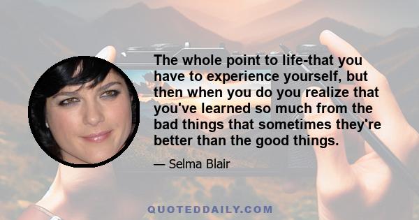 The whole point to life-that you have to experience yourself, but then when you do you realize that you've learned so much from the bad things that sometimes they're better than the good things.