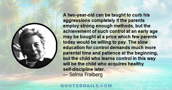 A two-year-old can be taught to curb his aggressions completely if the parents employ strong enough methods, but the achievement of such control at an early age may be bought at a price which few parents today would be