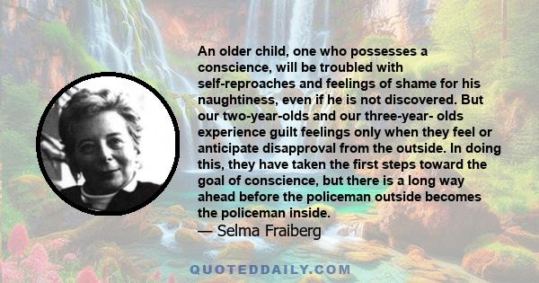 An older child, one who possesses a conscience, will be troubled with self-reproaches and feelings of shame for his naughtiness, even if he is not discovered. But our two-year-olds and our three-year- olds experience