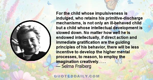 For the child whose impulsiveness is indulged, who retains his primitive-discharge mechanisms, is not only an ill-behaved child but a child whose intellectual development is slowed down. No matter how well he is endowed 