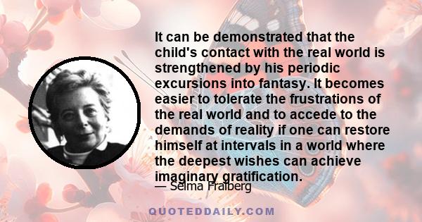 It can be demonstrated that the child's contact with the real world is strengthened by his periodic excursions into fantasy. It becomes easier to tolerate the frustrations of the real world and to accede to the demands