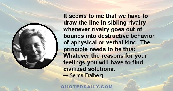 It seems to me that we have to draw the line in sibling rivalry whenever rivalry goes out of bounds into destructive behavior of aphysical or verbal kind. The principle needs to be this: Whatever the reasons for your