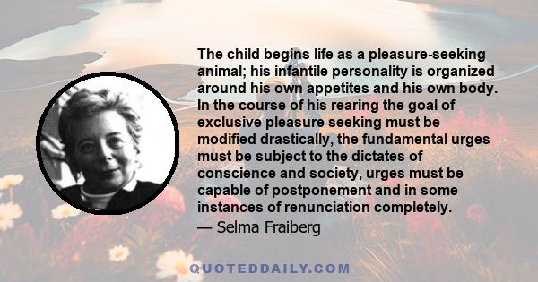 The child begins life as a pleasure-seeking animal; his infantile personality is organized around his own appetites and his own body. In the course of his rearing the goal of exclusive pleasure seeking must be modified