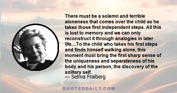 There must be a solemn and terrible aloneness that comes over the child as he takes those first independent steps. All this is lost to memory and we can only reconstruct it through analogies in later life....To the