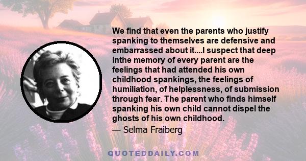 We find that even the parents who justify spanking to themselves are defensive and embarrassed about it....I suspect that deep inthe memory of every parent are the feelings that had attended his own childhood spankings, 