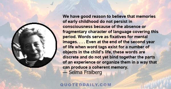 We have good reason to believe that memories of early childhood do not persist in consciousness because of the absence or fragmentary character of language covering this period. Words serve as fixatives for mental