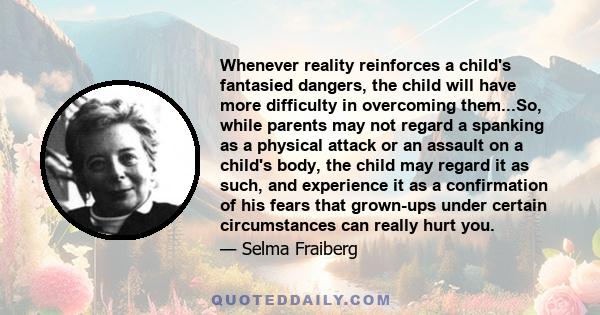 Whenever reality reinforces a child's fantasied dangers, the child will have more difficulty in overcoming them...So, while parents may not regard a spanking as a physical attack or an assault on a child's body, the