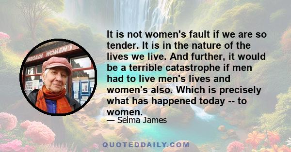 It is not women's fault if we are so tender. It is in the nature of the lives we live. And further, it would be a terrible catastrophe if men had to live men's lives and women's also. Which is precisely what has