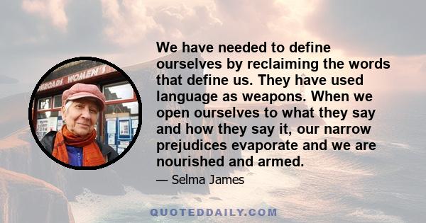 We have needed to define ourselves by reclaiming the words that define us. They have used language as weapons. When we open ourselves to what they say and how they say it, our narrow prejudices evaporate and we are