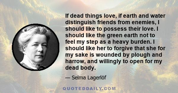 If dead things love, if earth and water distinguish friends from enemies, I should like to possess their love. I should like the green earth not to feel my step as a heavy burden. I should like her to forgive that she