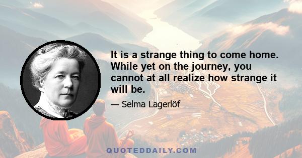 It is a strange thing to come home. While yet on the journey, you cannot at all realize how strange it will be.