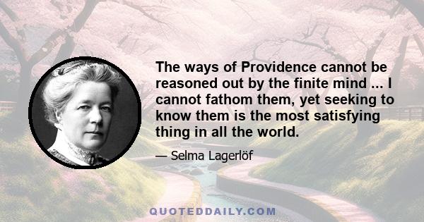 The ways of Providence cannot be reasoned out by the finite mind ... I cannot fathom them, yet seeking to know them is the most satisfying thing in all the world.