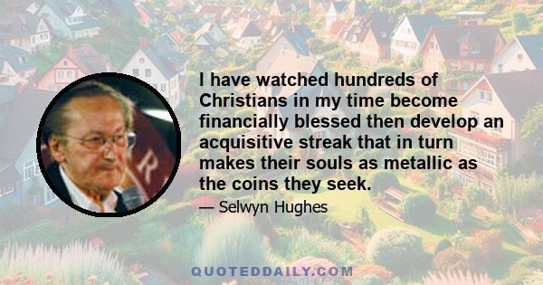 I have watched hundreds of Christians in my time become financially blessed then develop an acquisitive streak that in turn makes their souls as metallic as the coins they seek.