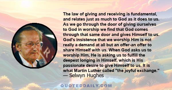 The law of giving and receiving is fundamental, and relates just as much to God as it does to us. As we go through the door of giving ourselves to God in worship we find that God comes through that same door and gives