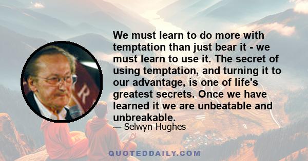 We must learn to do more with temptation than just bear it - we must learn to use it. The secret of using temptation, and turning it to our advantage, is one of life's greatest secrets. Once we have learned it we are