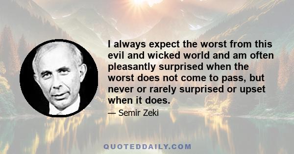 I always expect the worst from this evil and wicked world and am often pleasantly surprised when the worst does not come to pass, but never or rarely surprised or upset when it does.