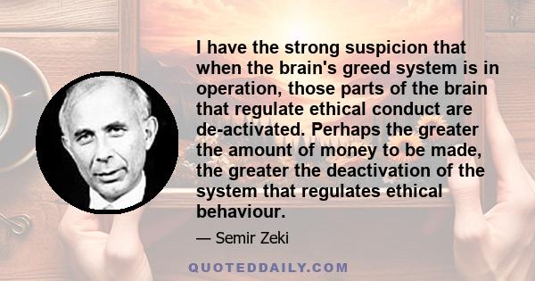 I have the strong suspicion that when the brain's greed system is in operation, those parts of the brain that regulate ethical conduct are de-activated. Perhaps the greater the amount of money to be made, the greater