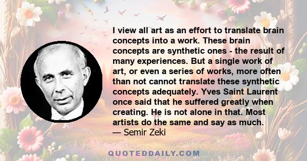 I view all art as an effort to translate brain concepts into a work. These brain concepts are synthetic ones - the result of many experiences. But a single work of art, or even a series of works, more often than not