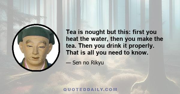 Tea is nought but this: first you heat the water, then you make the tea. Then you drink it properly. That is all you need to know.