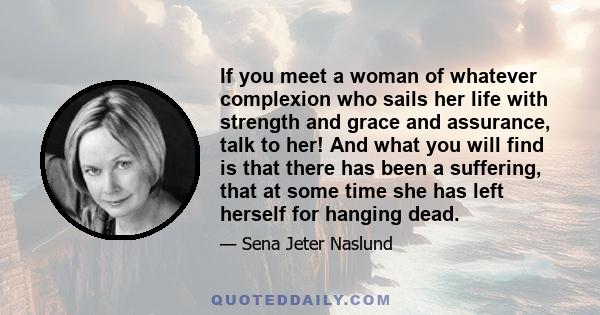 If you meet a woman of whatever complexion who sails her life with strength and grace and assurance, talk to her! And what you will find is that there has been a suffering, that at some time she has left herself for