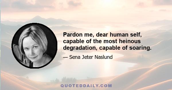 Pardon me, dear human self, capable of the most heinous degradation, capable of soaring.