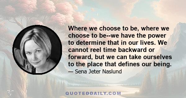 Where we choose to be, where we choose to be--we have the power to determine that in our lives. We cannot reel time backward or forward, but we can take ourselves to the place that defines our being.