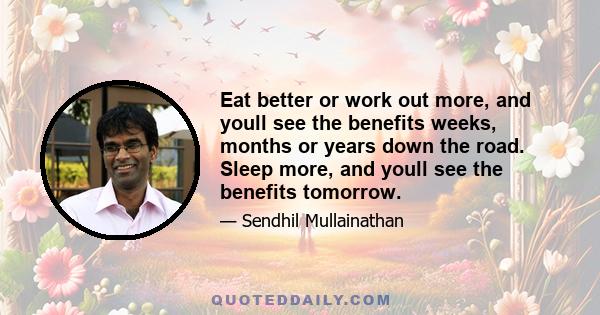 Eat better or work out more, and youll see the benefits weeks, months or years down the road. Sleep more, and youll see the benefits tomorrow.