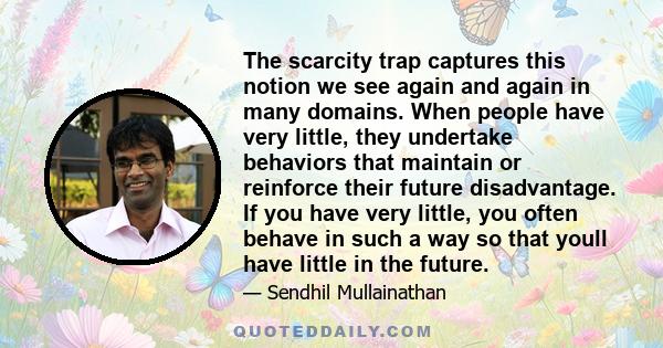 The scarcity trap captures this notion we see again and again in many domains. When people have very little, they undertake behaviors that maintain or reinforce their future disadvantage. If you have very little, you