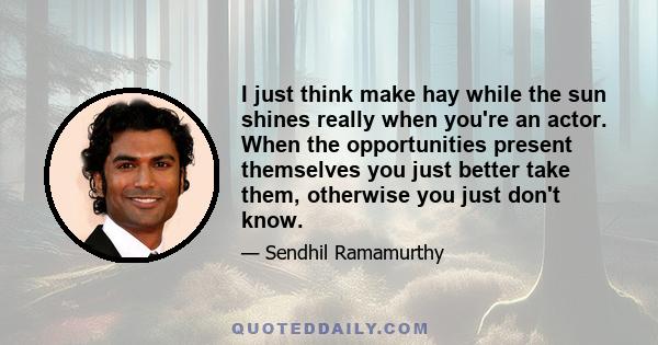 I just think make hay while the sun shines really when you're an actor. When the opportunities present themselves you just better take them, otherwise you just don't know.