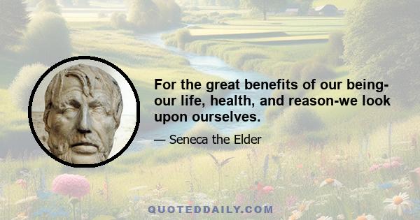 For the great benefits of our being- our life, health, and reason-we look upon ourselves.