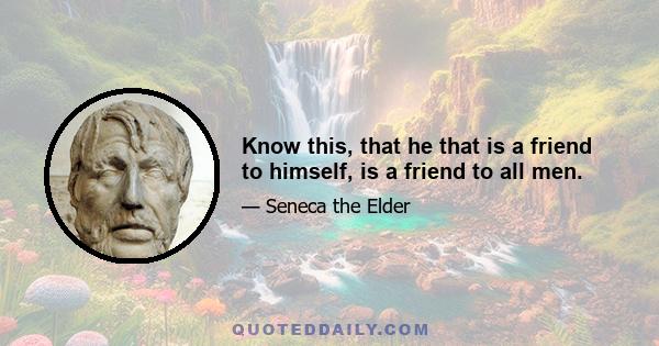 Know this, that he that is a friend to himself, is a friend to all men.