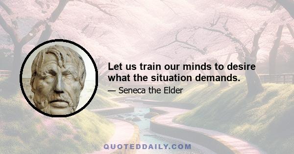 Let us train our minds to desire what the situation demands.