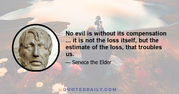 No evil is without its compensation ... it is not the loss itself, but the estimate of the loss, that troubles us.