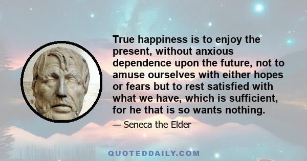 True happiness is to enjoy the present, without anxious dependence upon the future, not to amuse ourselves with either hopes or fears but to rest satisfied with what we have, which is sufficient, for he that is so wants 