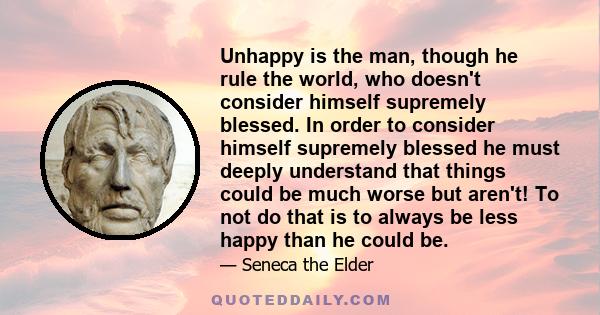 Unhappy is the man, though he rule the world, who doesn't consider himself supremely blessed. In order to consider himself supremely blessed he must deeply understand that things could be much worse but aren't! To not