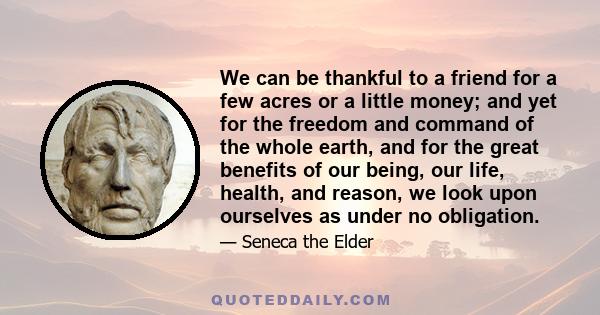 We can be thankful to a friend for a few acres or a little money; and yet for the freedom and command of the whole earth, and for the great benefits of our being, our life, health, and reason, we look upon ourselves as