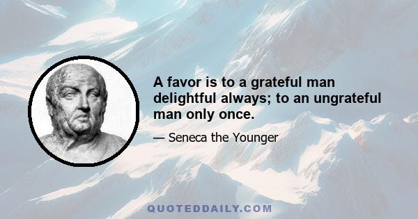 A favor is to a grateful man delightful always; to an ungrateful man only once.