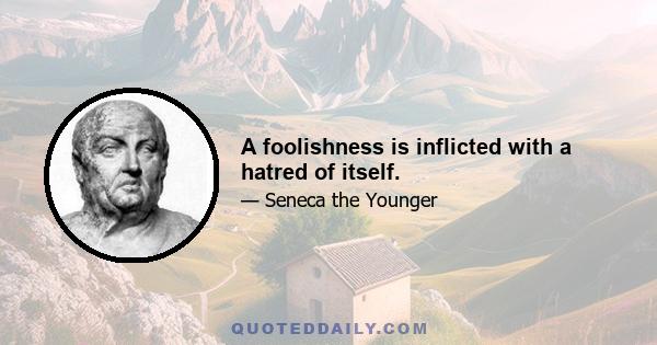 A foolishness is inflicted with a hatred of itself.