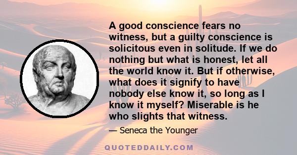 A good conscience fears no witness, but a guilty conscience is solicitous even in solitude. If we do nothing but what is honest, let all the world know it. But if otherwise, what does it signify to have nobody else know 