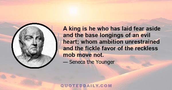 A king is he who has laid fear aside and the base longings of an evil heart; whom ambition unrestrained and the fickle favor of the reckless mob move not.