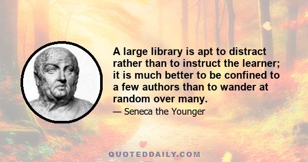 A large library is apt to distract rather than to instruct the learner; it is much better to be confined to a few authors than to wander at random over many.