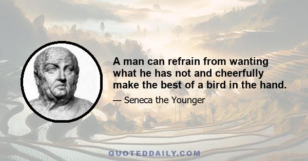 A man can refrain from wanting what he has not and cheerfully make the best of a bird in the hand.