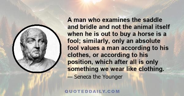 A man who examines the saddle and bridle and not the animal itself when he is out to buy a horse is a fool; similarly, only an absolute fool values a man according to his clothes, or according to his position, which