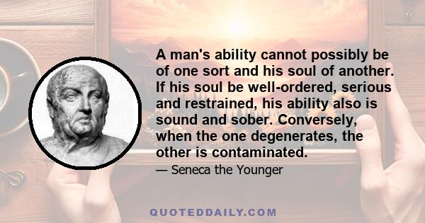 A man's ability cannot possibly be of one sort and his soul of another. If his soul be well-ordered, serious and restrained, his ability also is sound and sober. Conversely, when the one degenerates, the other is