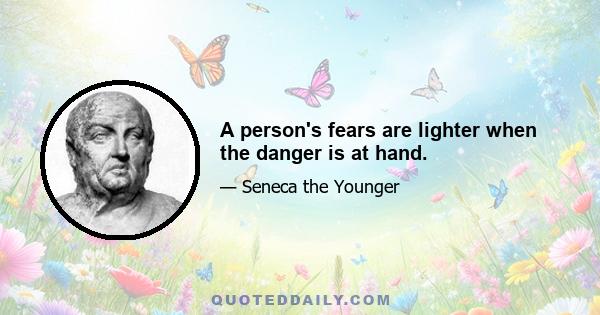 A person's fears are lighter when the danger is at hand.