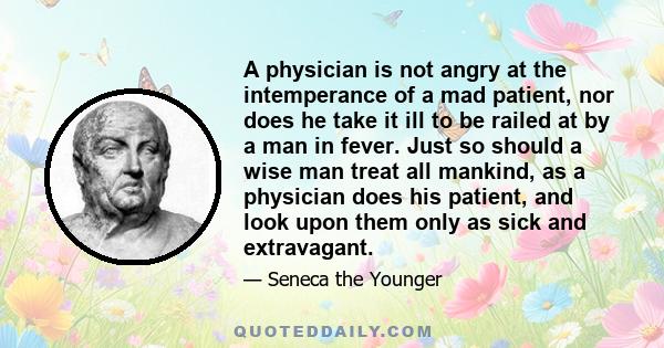 A physician is not angry at the intemperance of a mad patient, nor does he take it ill to be railed at by a man in fever. Just so should a wise man treat all mankind, as a physician does his patient, and look upon them